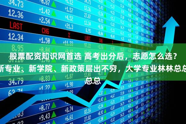 股票配资知识网首选 高考出分后，志愿怎么选？新专业、新学院、新政策层出不穷，大学专业林林总总