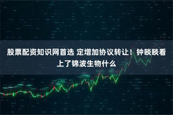 股票配资知识网首选 定增加协议转让！钟睒睒看上了锦波生物什么