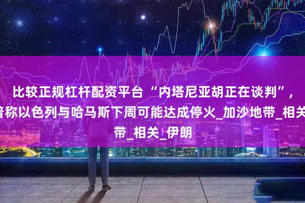 比较正规杠杆配资平台 “内塔尼亚胡正在谈判”，特朗普称以色列与哈马斯下周可能达成停火_加沙地带_相关_伊朗