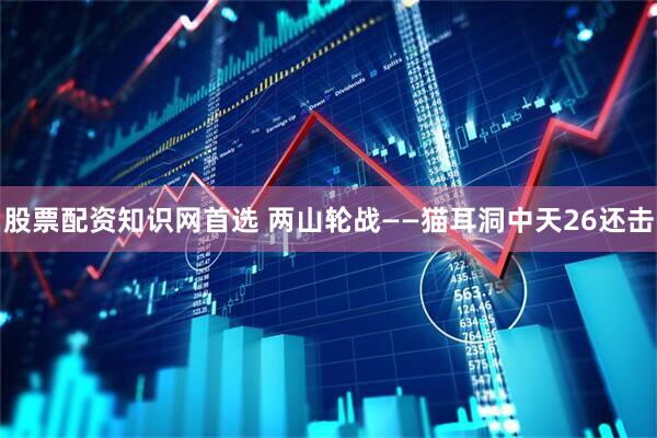 股票配资知识网首选 两山轮战——猫耳洞中天26还击