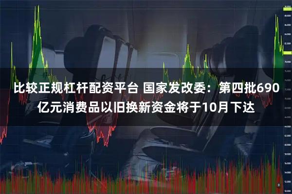 比较正规杠杆配资平台 国家发改委：第四批690亿元消费品以旧换新资金将于10月下达
