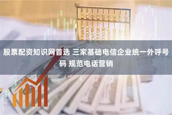 股票配资知识网首选 三家基础电信企业统一外呼号码 规范电话营销