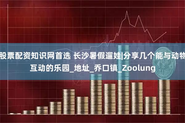 股票配资知识网首选 长沙暑假遛娃|分享几个能与动物互动的乐园_地址_乔口镇_Zoolung