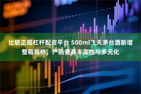 比较正规杠杆配资平台 500ml飞天茅台酒新增整箱规格，产品更具丰富性与多元化
