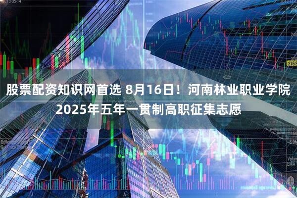 股票配资知识网首选 8月16日！河南林业职业学院2025年五年一贯制高职征集志愿