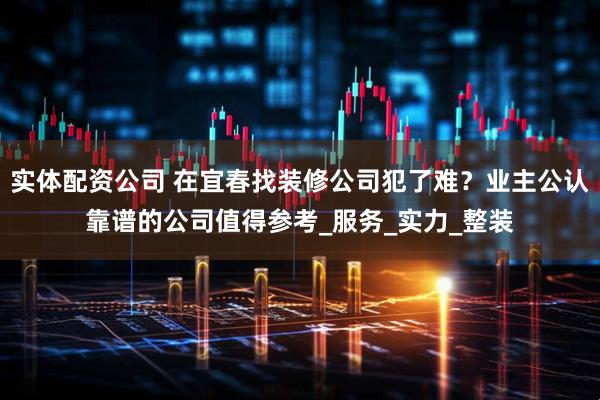 实体配资公司 在宜春找装修公司犯了难？业主公认靠谱的公司值得参考_服务_实力_整装