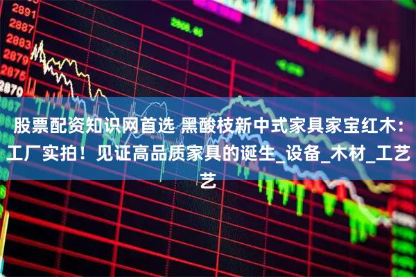 股票配资知识网首选 黑酸枝新中式家具家宝红木：工厂实拍！见证高品质家具的诞生_设备_木材_工艺