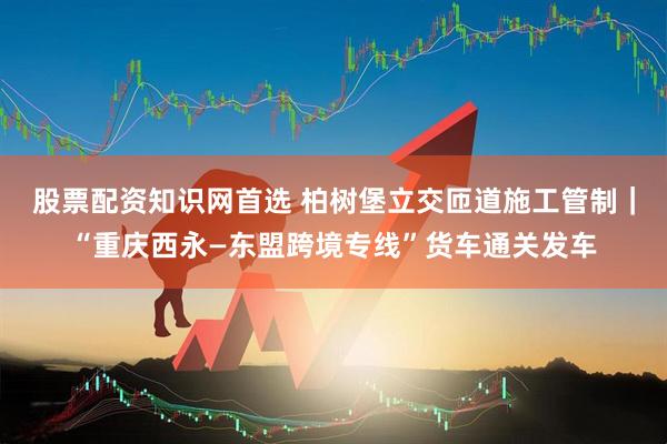 股票配资知识网首选 柏树堡立交匝道施工管制｜“重庆西永—东盟跨境专线”货车通关发车