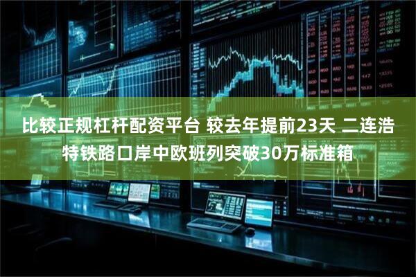 比较正规杠杆配资平台 较去年提前23天 二连浩特铁路口岸中欧班列突破30万标准箱