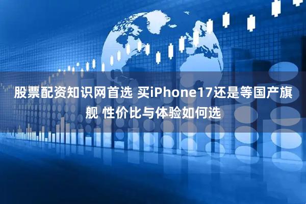 股票配资知识网首选 买iPhone17还是等国产旗舰 性价比与体验如何选