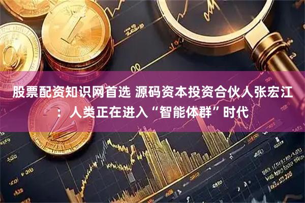 股票配资知识网首选 源码资本投资合伙人张宏江：人类正在进入“智能体群”时代