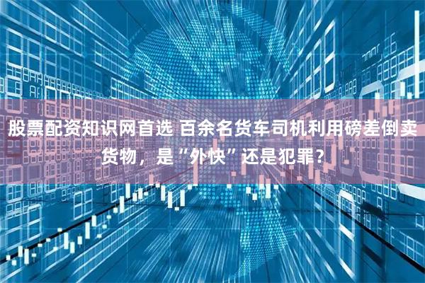 股票配资知识网首选 百余名货车司机利用磅差倒卖货物，是“外快”还是犯罪？