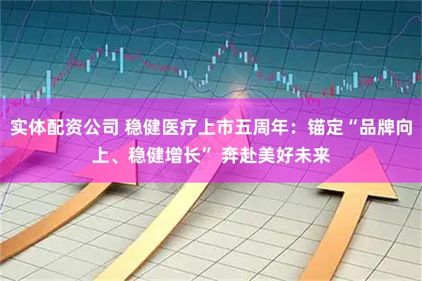 实体配资公司 稳健医疗上市五周年：锚定“品牌向上、稳健增长” 奔赴美好未来