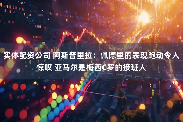 实体配资公司 阿斯普里拉：佩德里的表现跑动令人惊叹 亚马尔是梅西C罗的接班人