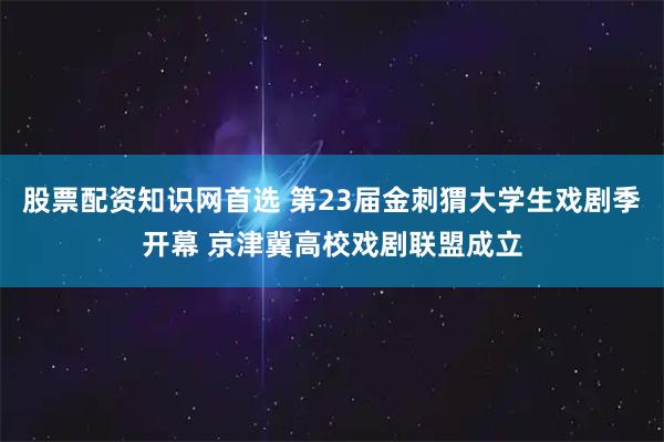 股票配资知识网首选 第23届金刺猬大学生戏剧季开幕 京津冀高校戏剧联盟成立