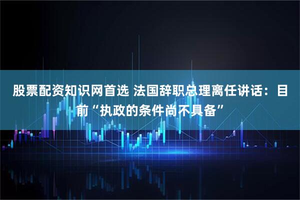 股票配资知识网首选 法国辞职总理离任讲话：目前“执政的条件尚不具备”