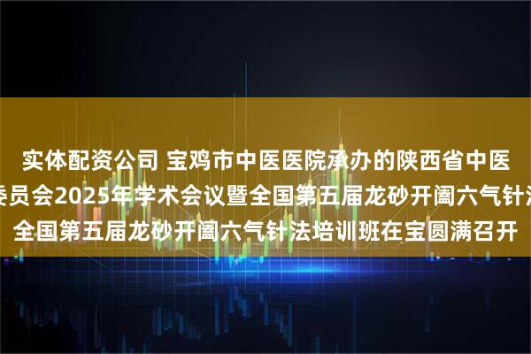 实体配资公司 宝鸡市中医医院承办的陕西省中医药学会五运六气专业委员会2025年学术会议暨全国第五届龙砂开阖六气针法培训班在宝圆满召开
