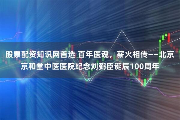 股票配资知识网首选 百年医魂，薪火相传——北京京和堂中医医院纪念刘弼臣诞辰100周年