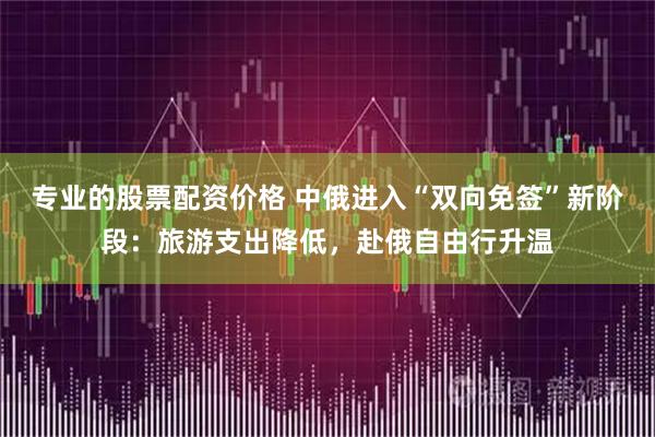 专业的股票配资价格 中俄进入“双向免签”新阶段：旅游支出降低，赴俄自由行升温