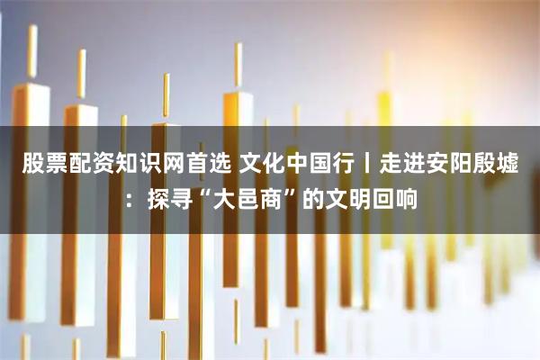 股票配资知识网首选 文化中国行丨走进安阳殷墟：探寻“大邑商”的文明回响