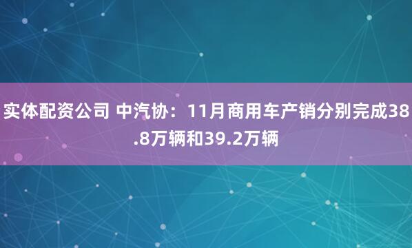 实体配资公司 中汽协：11月商用车产销分别完成38.8万辆和39.2万辆