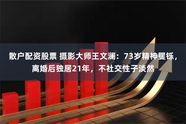 散户配资股票 摄影大师王文澜：73岁精神矍铄，离婚后独居21年，不社交性子淡然