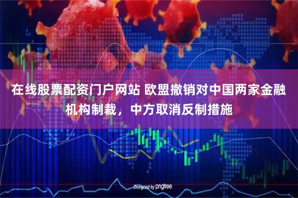 在线股票配资门户网站 欧盟撤销对中国两家金融机构制裁，中方取消反制措施