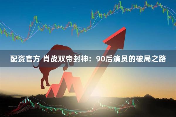 配资官方 肖战双帝封神：90后演员的破局之路