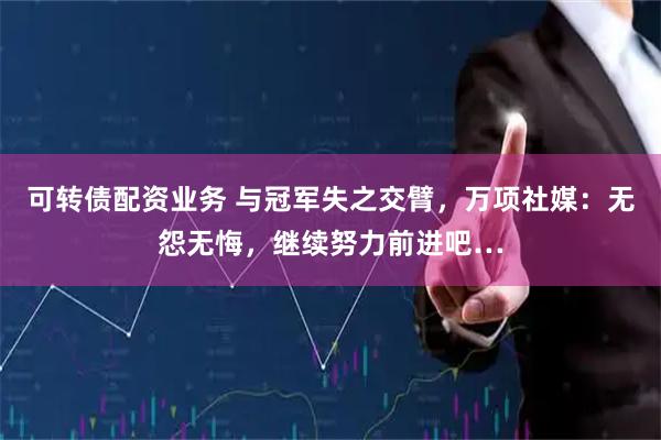 可转债配资业务 与冠军失之交臂，万项社媒：无怨无悔，继续努力前进吧…