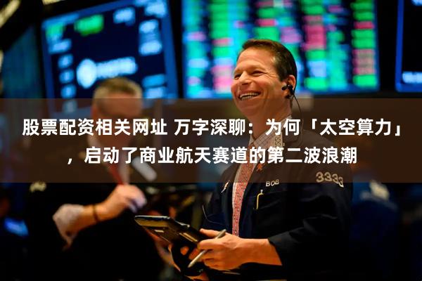 股票配资相关网址 万字深聊：为何「太空算力」，启动了商业航天赛道的第二波浪潮